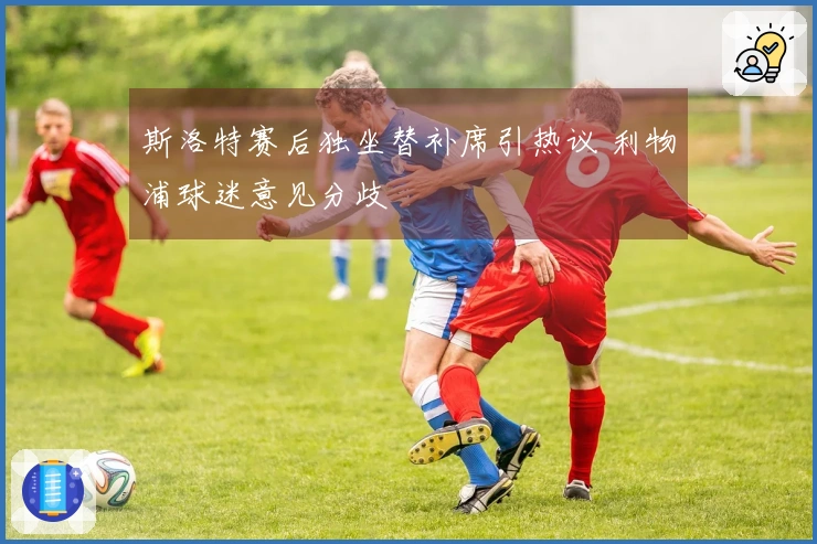 斯洛特赛后独坐替补席引热议 利物浦球迷意见分歧