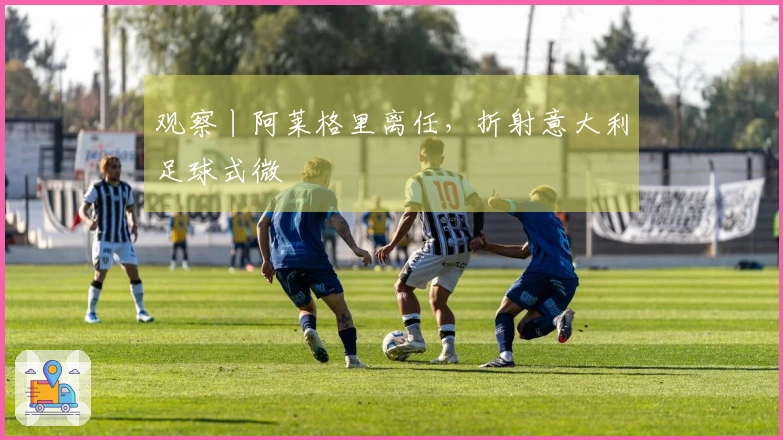 观察丨阿莱格里离任，折射意大利足球式微