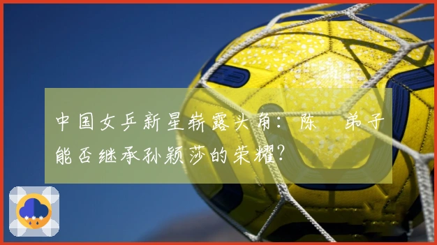 中国女乒新星崭露头角：陈玘弟子能否继承孙颖莎的荣耀？