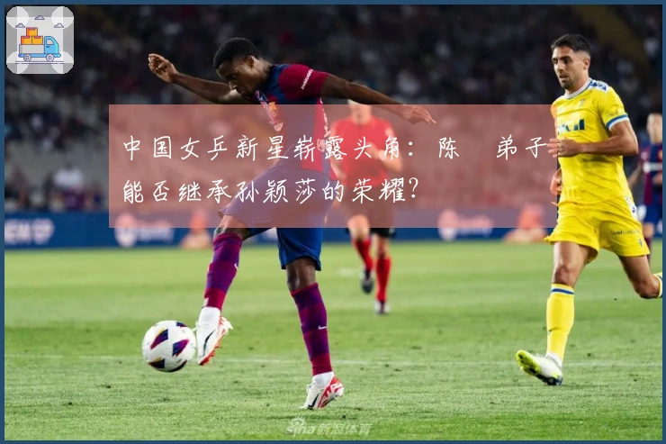 中国女乒新星崭露头角：陈玘弟子能否继承孙颖莎的荣耀？