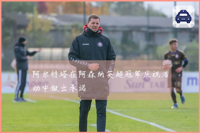 阿尔特塔在阿森纳英超冠军庆祝活动中做出承诺